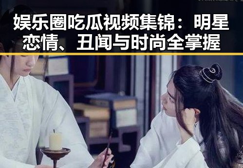 娱乐圈吃瓜视频集锦：明星恋情、丑闻与时尚全掌握
