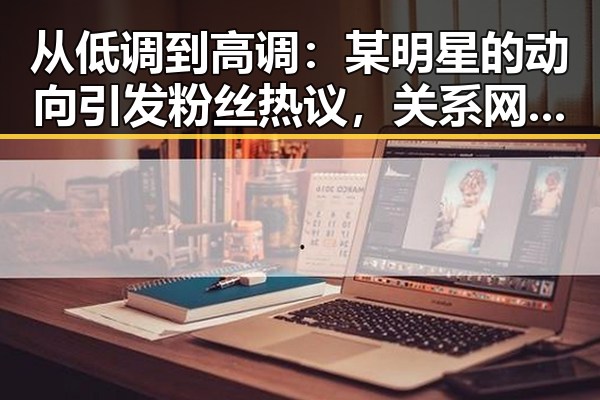 从低调到高调:某明星的动向引发粉丝热议,关系网再度复杂化