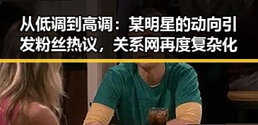 从低调到高调:某明星的动向引发粉丝热议,关系网再度复杂化